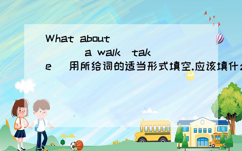 What about ______ a walk(take) 用所给词的适当形式填空.应该填什么形式