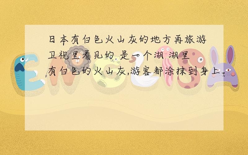 日本有白色火山灰的地方再旅游卫视里看见的 是一个湖 湖里有白色的火山灰,游客都涂抹到身上