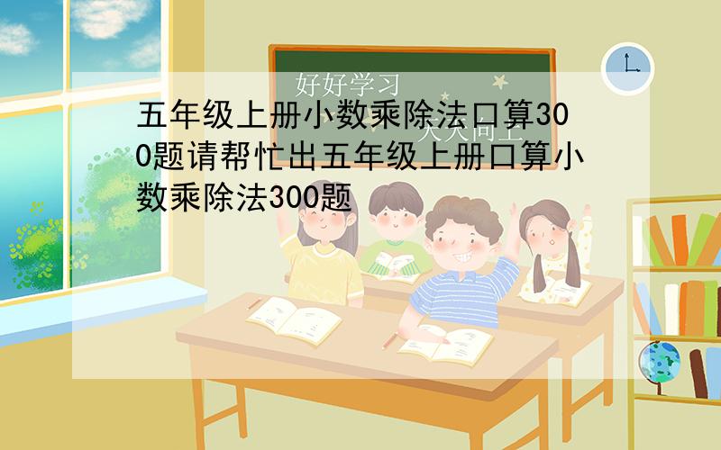 五年级上册小数乘除法口算300题请帮忙出五年级上册口算小数乘除法300题