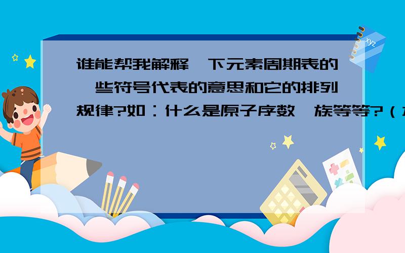 谁能帮我解释一下元素周期表的一些符号代表的意思和它的排列规律?如：什么是原子序数、族等等?（本人还没学这些,只是想了解了解）