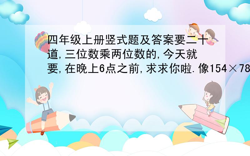 四年级上册竖式题及答案要二十道,三位数乘两位数的,今天就要,在晚上6点之前,求求你啦.像154×78=12012154× 78——————12321078——————12012是100道，弄错了。不在6点之前我就收回