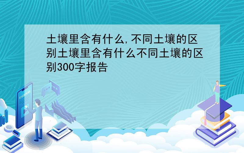 土壤里含有什么,不同土壤的区别土壤里含有什么不同土壤的区别300字报告