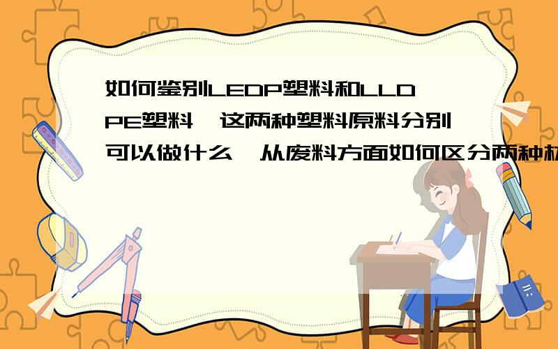 如何鉴别LEDP塑料和LLDPE塑料,这两种塑料原料分别可以做什么,从废料方面如何区分两种材料,