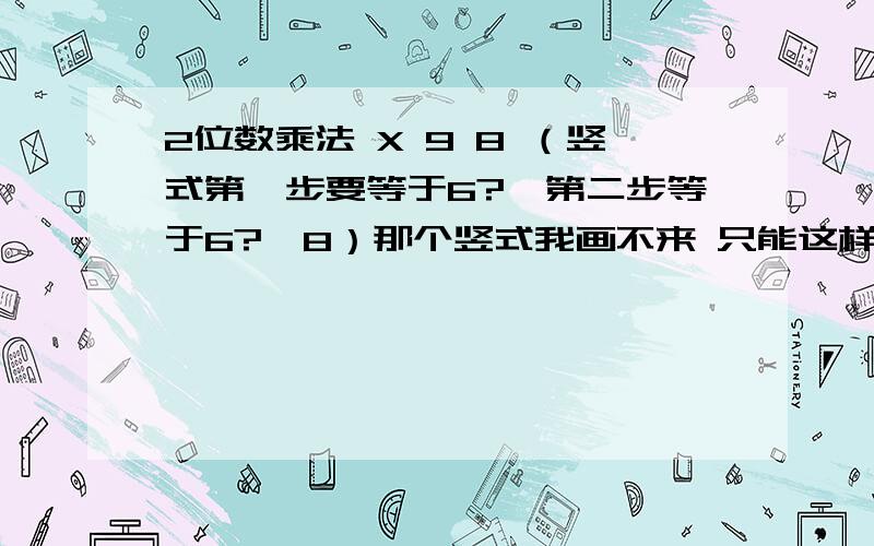 2位数乘法 X 9 8 （竖式第一步要等于6?,第二步等于6?,8）那个竖式我画不来 只能这样说明一下了