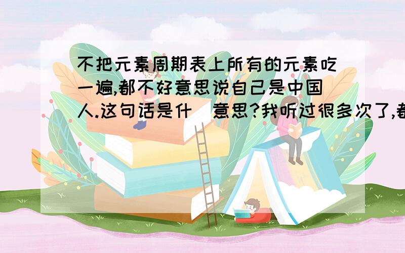 不把元素周期表上所有的元素吃一遍,都不好意思说自己是中国人.这句话是什麼意思?我听过很多次了,都没有理会它的意思.