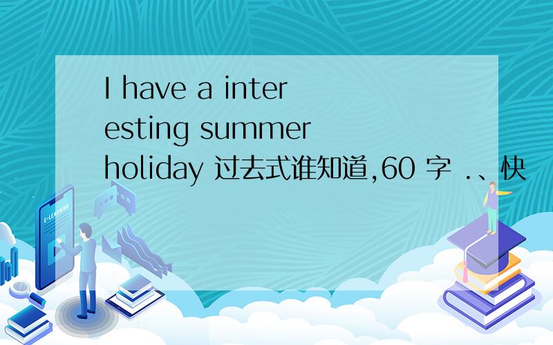 I have a interesting summer holiday 过去式谁知道,60 字 .、快