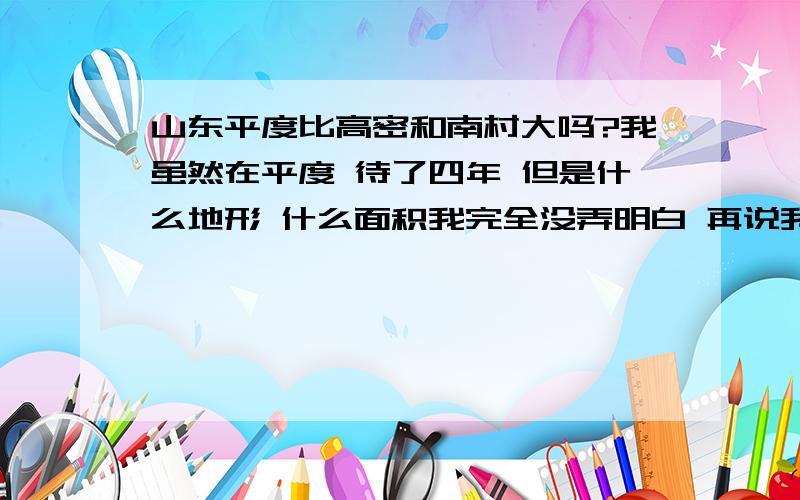 山东平度比高密和南村大吗?我虽然在平度 待了四年 但是什么地形 什么面积我完全没弄明白 再说我家开饭店了的没事间 去大玩 我知道那比东北落后一块