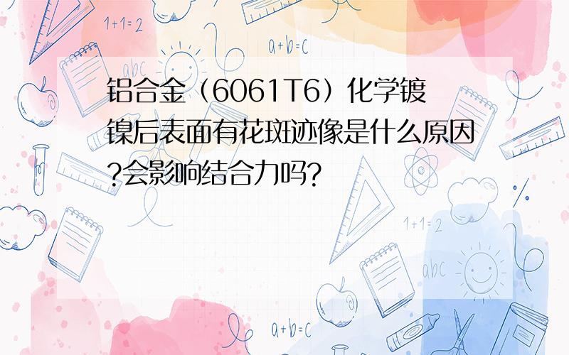 铝合金（6061T6）化学镀镍后表面有花斑迹像是什么原因?会影响结合力吗?