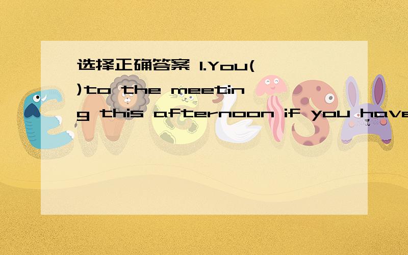 选择正确答案 1.You( )to the meeting this afternoon if you have something inmortant to do.A.needn't to come B.don't need come C.don't need coming D.needn't come2.