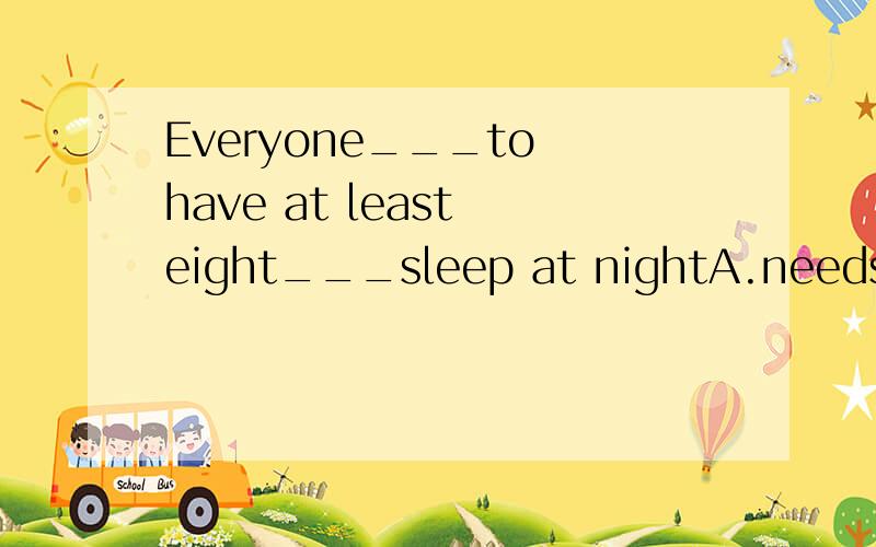 Everyone___to have at least eight___sleep at nightA.needs,hour's B.need,hours' C.needed,hour's D.needs,hours'