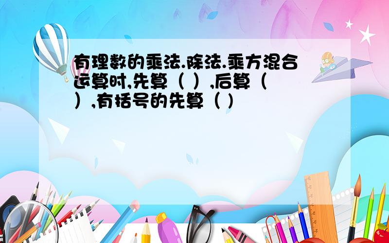 有理数的乘法.除法.乘方混合运算时,先算（ ）,后算（ ）,有括号的先算（ )