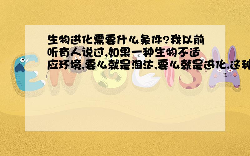 生物进化需要什么条件?我以前听有人说过,如果一种生物不适应环境,要么就是淘汰,要么就是进化.这种说法正确吗?如果正确的话,人类已经能够适应并控制这个世界了,是否说明人类很难在进