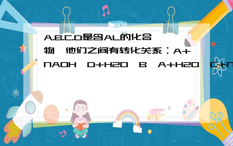 A.B.C.D是含AL的化合物,他们之间有转化关系：A+NAOH—D+H2O,B—A+H2O,C+NAOH—B+NACL