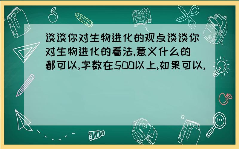 谈谈你对生物进化的观点谈谈你对生物进化的看法,意义什么的都可以,字数在500以上,如果可以,