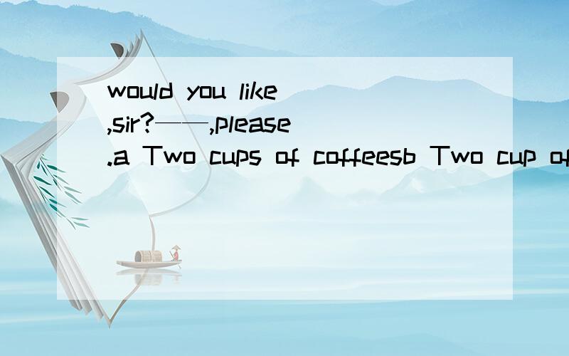 would you like,sir?——,please.a Two cups of coffeesb Two cup of coffeec Two coffeesd Two cups coffee为什么不能选a