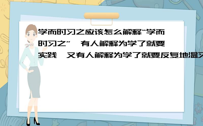 学而时习之应该怎么解释“学而时习之”,有人解释为学了就要实践,又有人解释为学了就要反复地温习.到底哪个对.