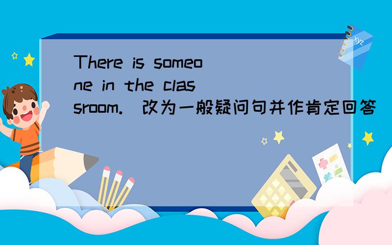 There is someone in the classroom.(改为一般疑问句并作肯定回答)_______ _______ _______ in the classroom.yes,_____ ______.