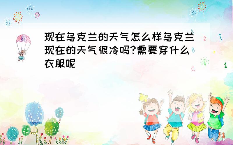 现在乌克兰的天气怎么样乌克兰现在的天气很冷吗?需要穿什么衣服呢