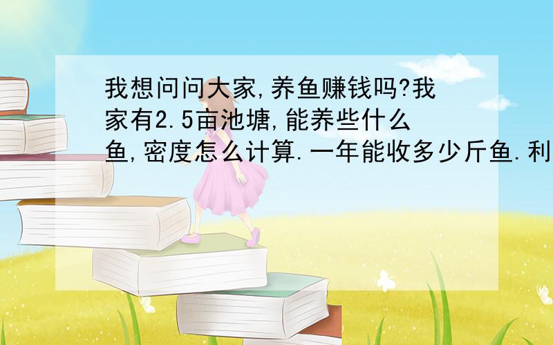 我想问问大家,养鱼赚钱吗?我家有2.5亩池塘,能养些什么鱼,密度怎么计算.一年能收多少斤鱼.利润如何·请老手们提提建议