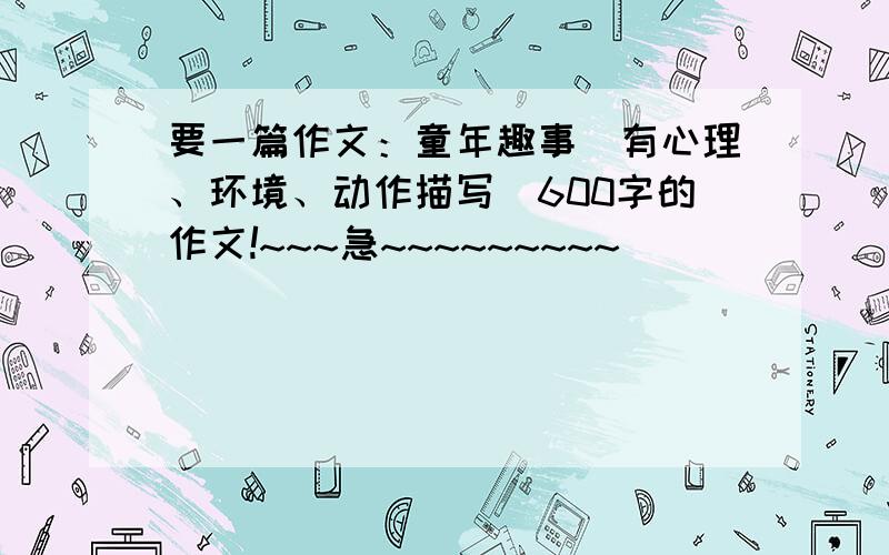 要一篇作文：童年趣事（有心理、环境、动作描写）600字的作文!~~~急~~~~~~~~~