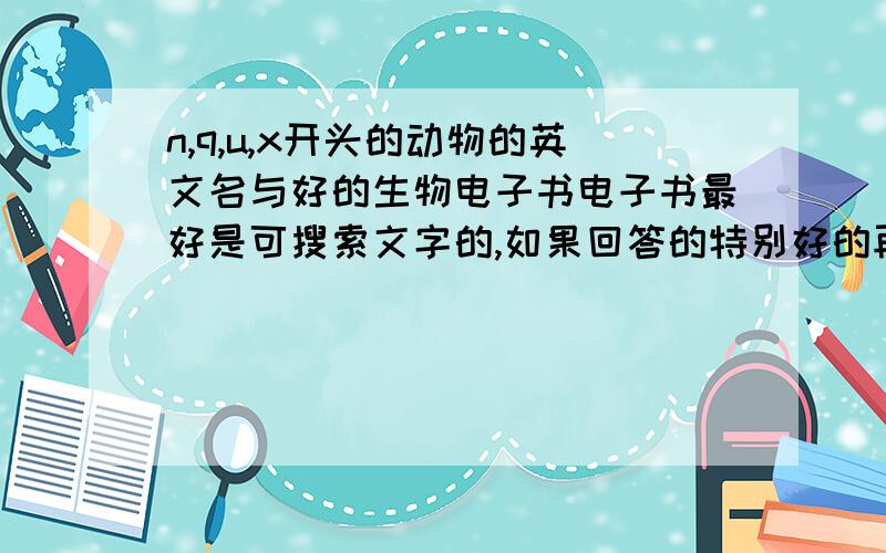 n,q,u,x开头的动物的英文名与好的生物电子书电子书最好是可搜索文字的,如果回答的特别好的再加分~~另外如果有有趣的生物数学论文或书籍也可以加上加个i吧