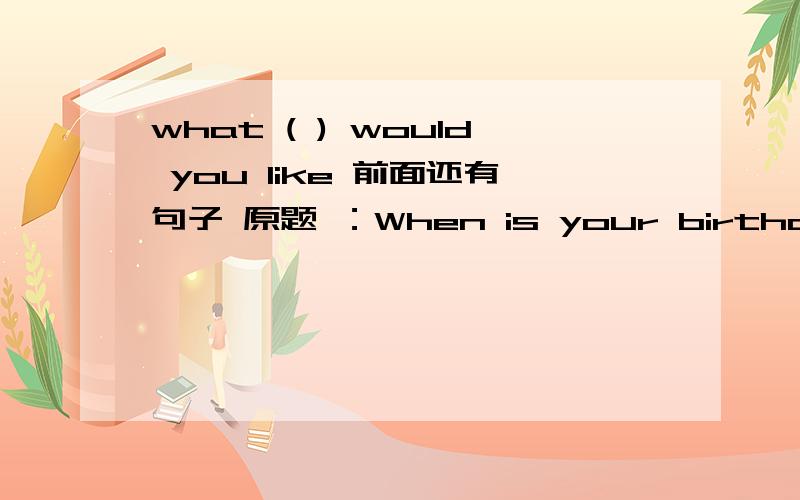 what ( ) would you like 前面还有句子 原题 ：When is your birthday?It's on third of march.what ( )would you like I'd like some flowers.