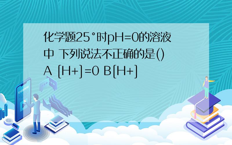 化学题25°时pH=0的溶液中 下列说法不正确的是() A [H+]=0 B[H+]