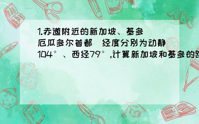 1.赤道附近的新加坡、基多（厄瓜多尔首都）经度分别为动静104°、西经79°,计算新加坡和基多的距离大约是多少千米?2.我国最南端在北纬3°52′南海南沙群岛的曾母暗沙.那么,我国的领海最南