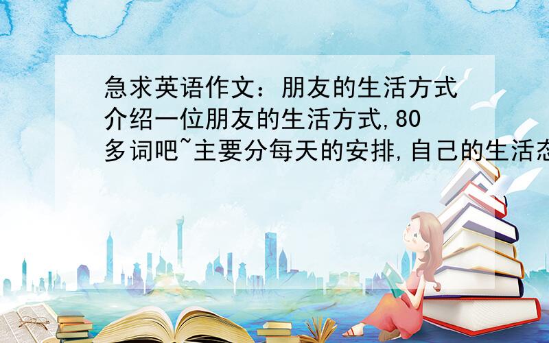 急求英语作文：朋友的生活方式介绍一位朋友的生活方式,80多词吧~主要分每天的安排,自己的生活态度,和对未来的期待等,可适当发挥~