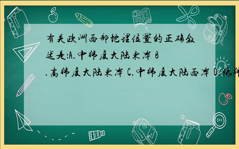 有关欧洲西部地理位置的正确叙述是：A.中纬度大陆东岸 B.高纬度大陆东岸 C.中纬度大陆西岸 D.低纬度大陆西岸