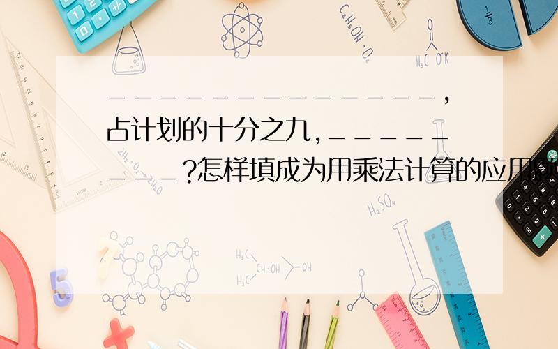 _____________,占计划的十分之九,________?怎样填成为用乘法计算的应用题?除法呢?乘除法得在一个式子