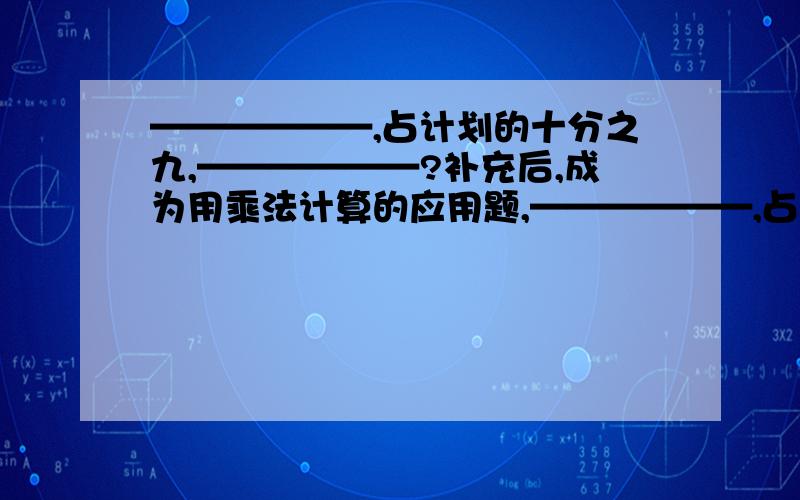 ——————,占计划的十分之九,——————?补充后,成为用乘法计算的应用题,——————,占计划的十分之九,——————?补充后,成为用乘法计算的应用题,补充后,成为用除法计算的