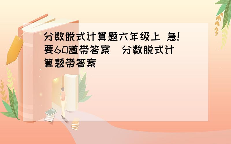 分数脱式计算题六年级上 急!要60道带答案  分数脱式计算题带答案