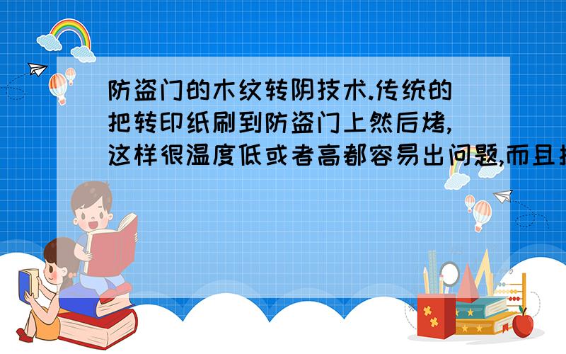 防盗门的木纹转阴技术.传统的把转印纸刷到防盗门上然后烤,这样很温度低或者高都容易出问题,而且揭的时候很费事,三四个工人一天有时候都揭不完,大家有没有好的技术.