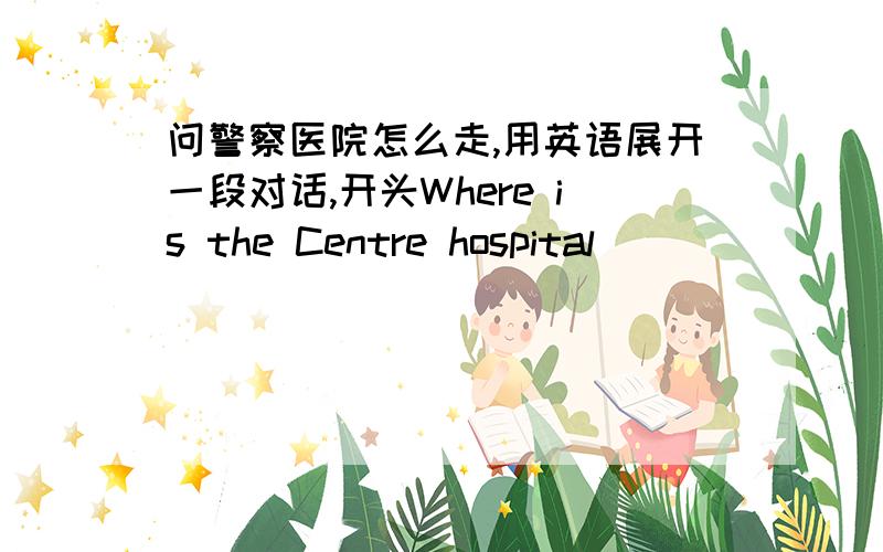 问警察医院怎么走,用英语展开一段对话,开头Where is the Centre hospital