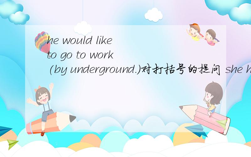 he would like to go to work (by underground.)对打括号的提问 she has to take a taxi( when it rains.he would like to go to work (by underground.)对打括号的提问 she has to take a taxi( when it rains.)it took him (three years) to travel aro