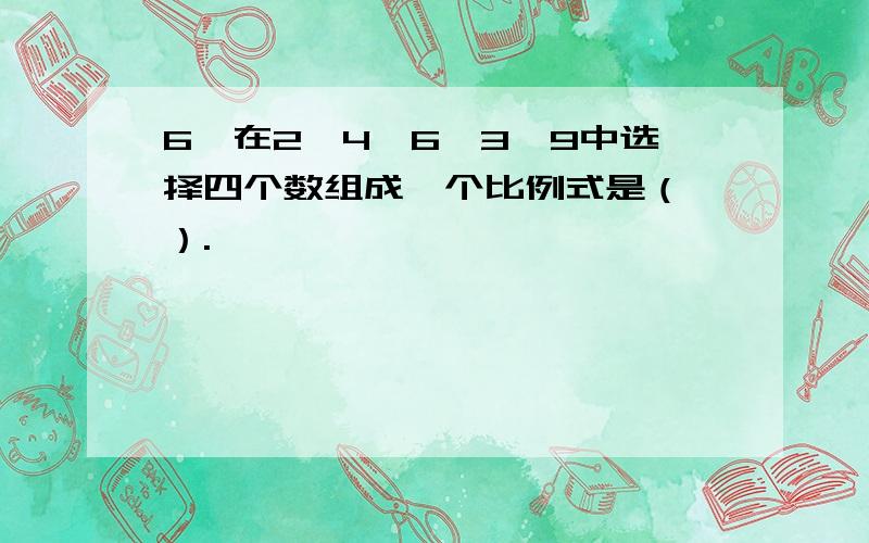 6、在2、4、6、3、9中选择四个数组成一个比例式是（ ）.