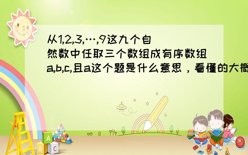 从1,2,3,…,9这九个自然数中任取三个数组成有序数组a,b,c,且a这个题是什么意思，看懂的大概说个题意也可以