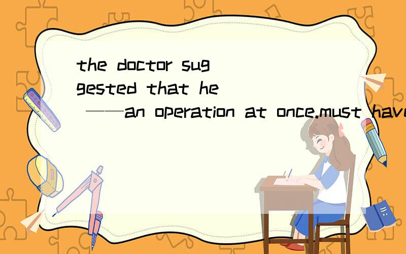 the doctor suggested that he ——an operation at once.must have hadhavehad had给出正确选项和理由及翻译