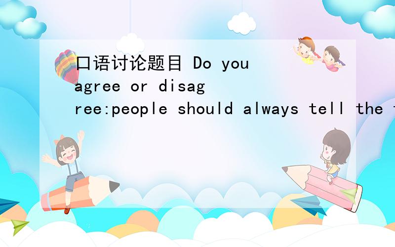 口语讨论题目 Do you agree or disagree:people should always tell the truth?这是我们期末英语的口语讨论题目,给点相关的材料,要是直接以对话或者问答的形式给我我肯定追加分