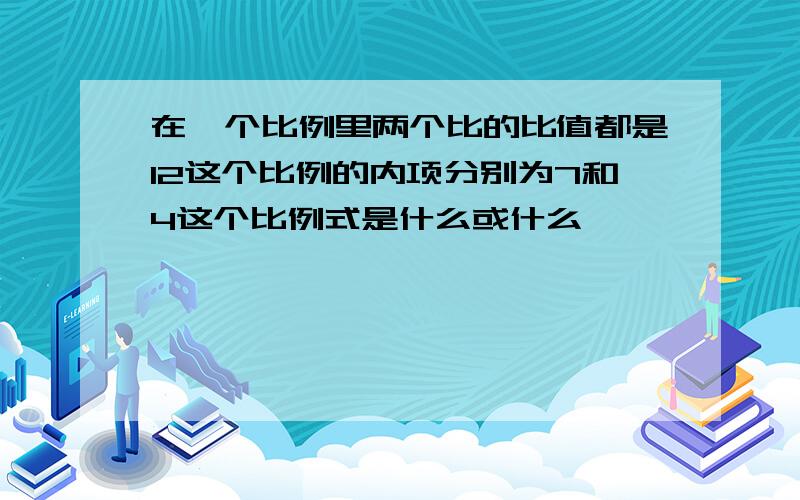 在一个比例里两个比的比值都是12这个比例的内项分别为7和4这个比例式是什么或什么