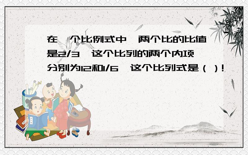 在一个比例式中,两个比的比值是2/3,这个比列的两个内项分别为12和1/6,这个比列式是（）!