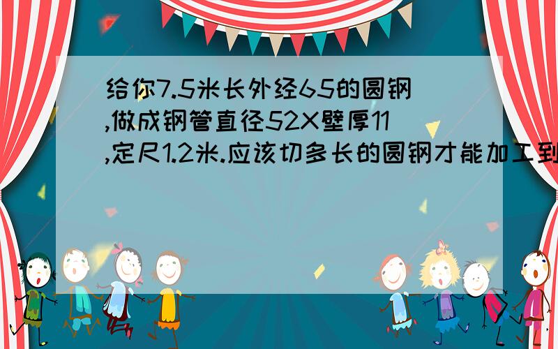 给你7.5米长外经65的圆钢,做成钢管直径52X壁厚11,定尺1.2米.应该切多长的圆钢才能加工到定尺我有圆钢7.5米长度-外经65的圆钢,做成钢管外径52X壁厚11,定倍尺1.2米.应该切多长的圆钢才能加工到