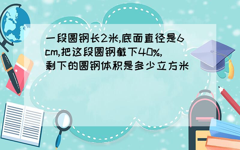 一段圆钢长2米,底面直径是6cm,把这段圆钢截下40%,剩下的圆钢体积是多少立方米