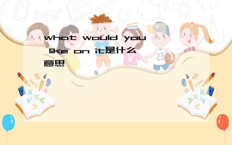 what would you like on it是什么意思