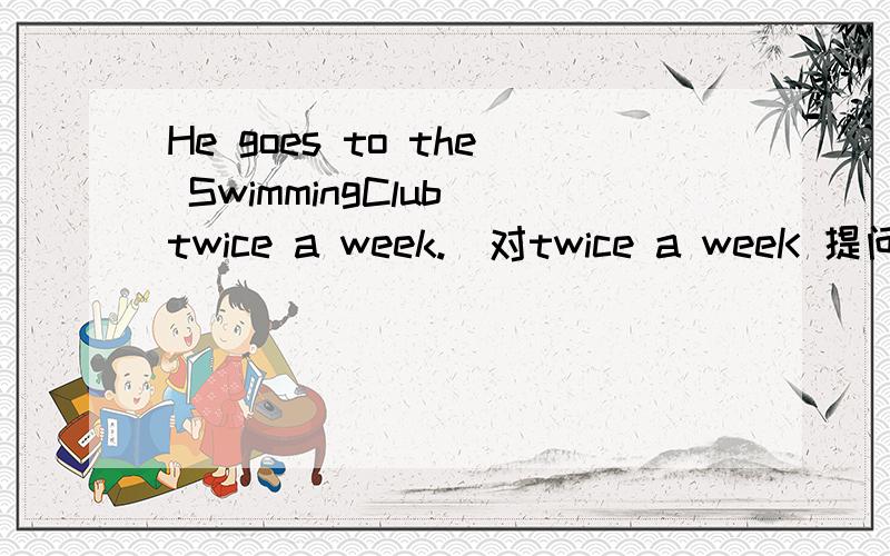 He goes to the SwimmingClub twice a week.(对twice a weeK 提问)