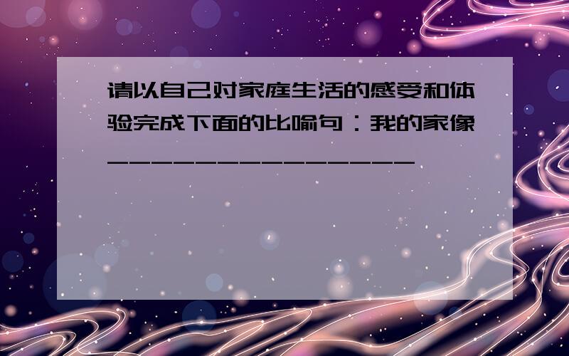 请以自己对家庭生活的感受和体验完成下面的比喻句：我的家像______________