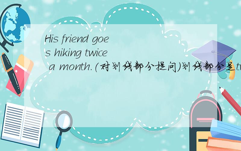 His friend goes hiking twice a month.(对划线部分提问）划线部分是twice a month.