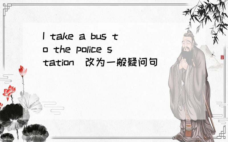 I take a bus to the police station(改为一般疑问句）