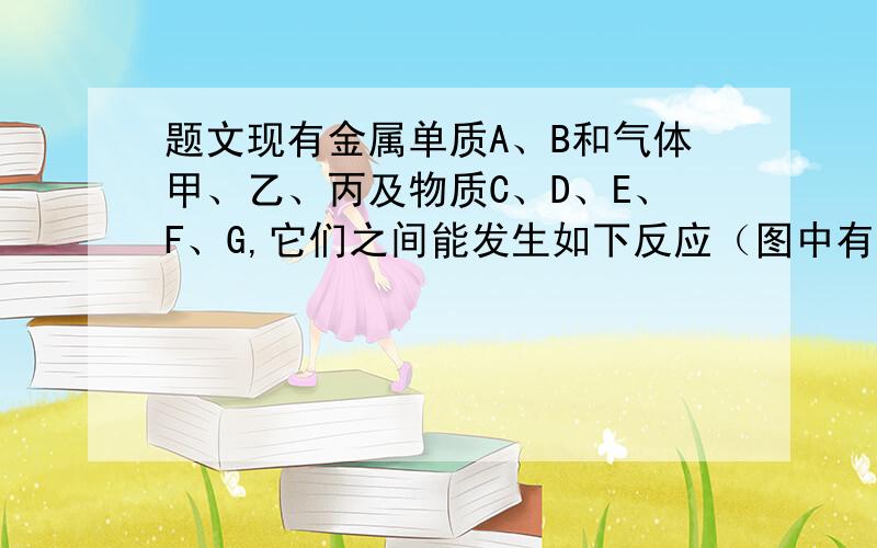 题文现有金属单质A、B和气体甲、乙、丙及物质C、D、E、F、G,它们之间能发生如下反应（图中有些反应的产物和反应的条件没有全部标出）．